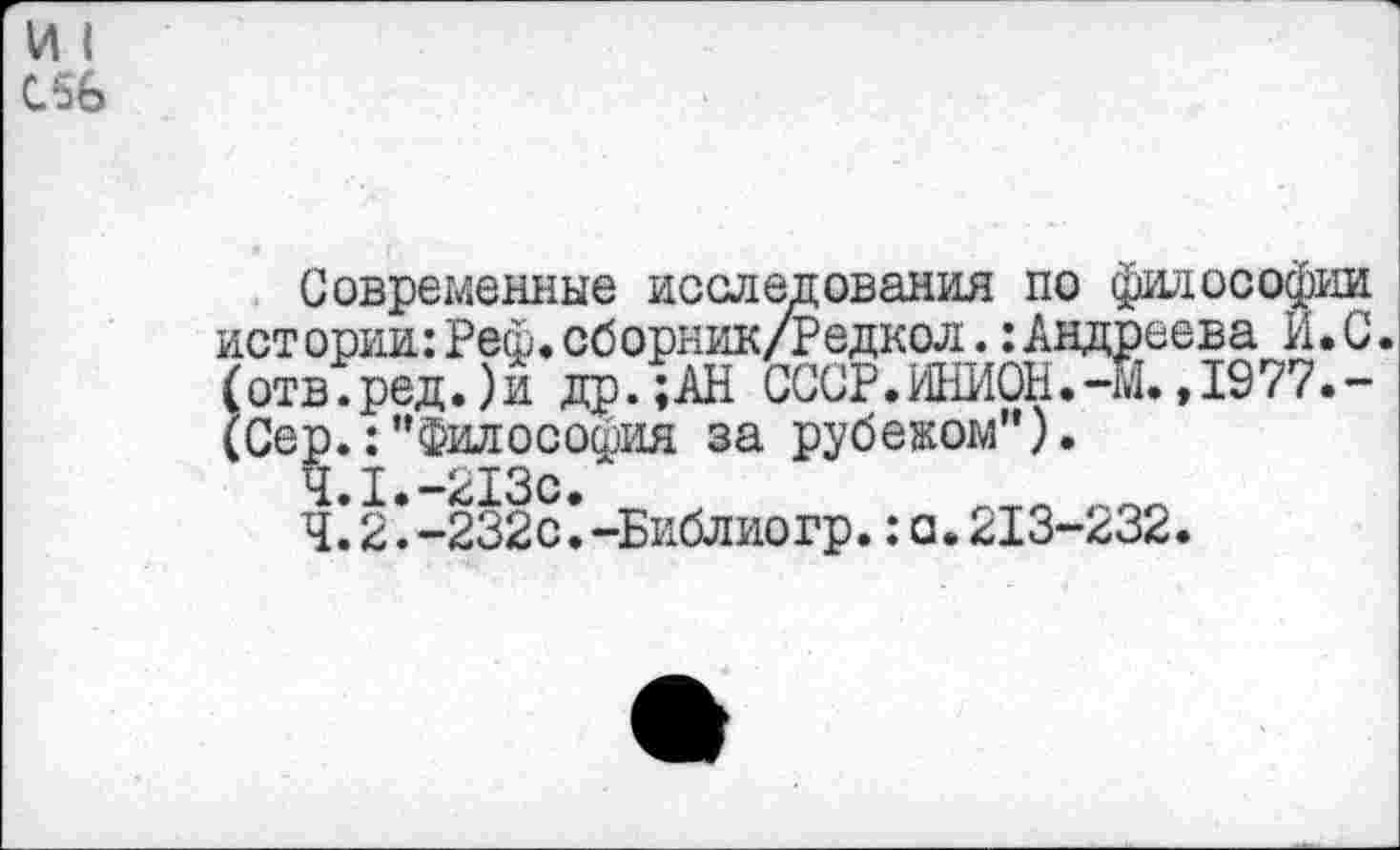 ﻿111
С56
Современные исследования по философии истории:Реф.сборник/Редкол.:Андреева И.С. (отв.ред.)и др.;АН СССР.ИНИОН.-М. ,1977.-(Сер.:"Философия за рубежом").
4.1.	-213с.
4.2.	-232с.-Библиогр.:а.213-232.